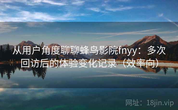 从用户角度聊聊蜂鸟影院fnyy：多次回访后的体验变化记录（效率向）
