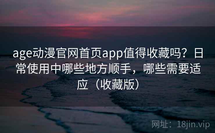 age动漫官网首页app值得收藏吗？日常使用中哪些地方顺手，哪些需要适应（收藏版）