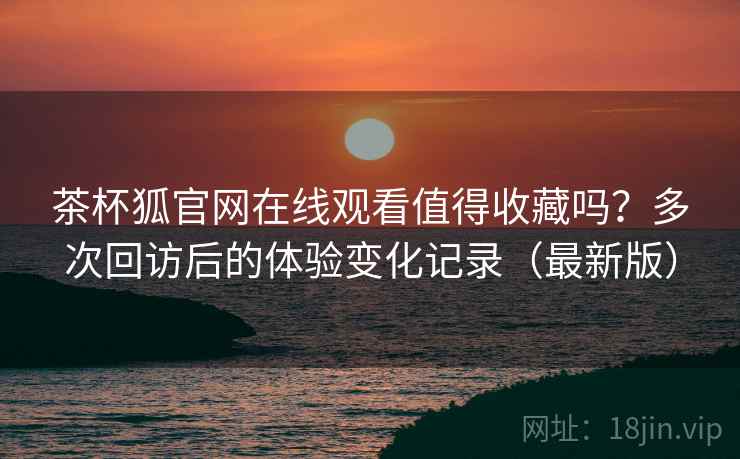 茶杯狐官网在线观看值得收藏吗？多次回访后的体验变化记录（最新版）