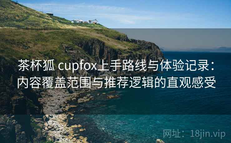 茶杯狐 cupfox上手路线与体验记录：内容覆盖范围与推荐逻辑的直观感受