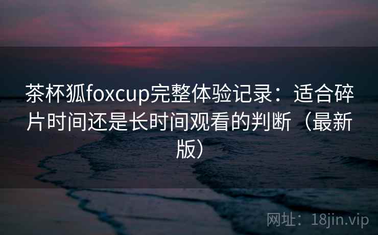茶杯狐foxcup完整体验记录：适合碎片时间还是长时间观看的判断（最新版）