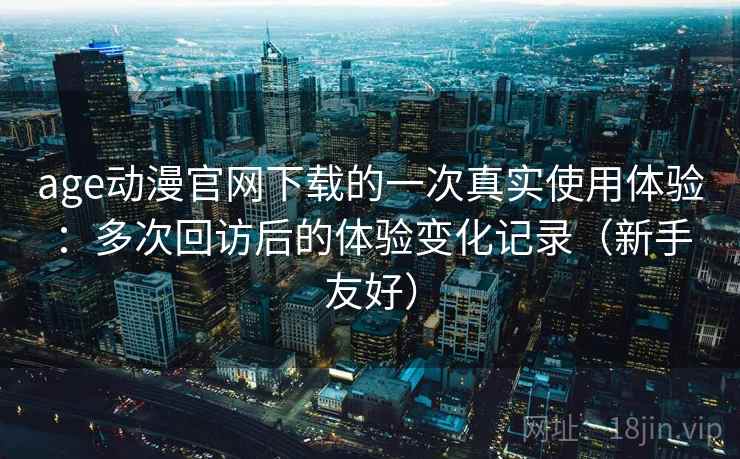 age动漫官网下载的一次真实使用体验：多次回访后的体验变化记录（新手友好）