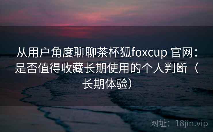 从用户角度聊聊茶杯狐foxcup 官网：是否值得收藏长期使用的个人判断（长期体验）