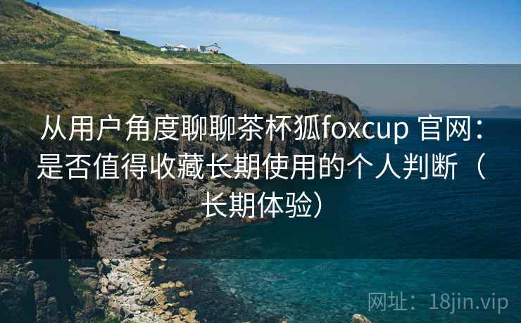 从用户角度聊聊茶杯狐foxcup 官网：是否值得收藏长期使用的个人判断（长期体验）