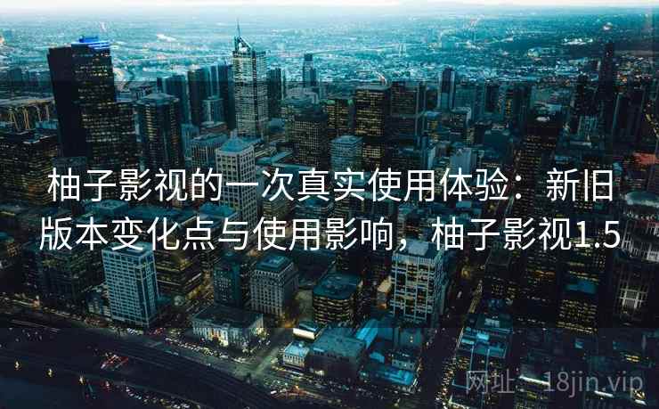 柚子影视的一次真实使用体验：新旧版本变化点与使用影响，柚子影视1.5