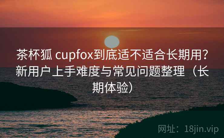 茶杯狐 cupfox到底适不适合长期用？新用户上手难度与常见问题整理（长期体验）
