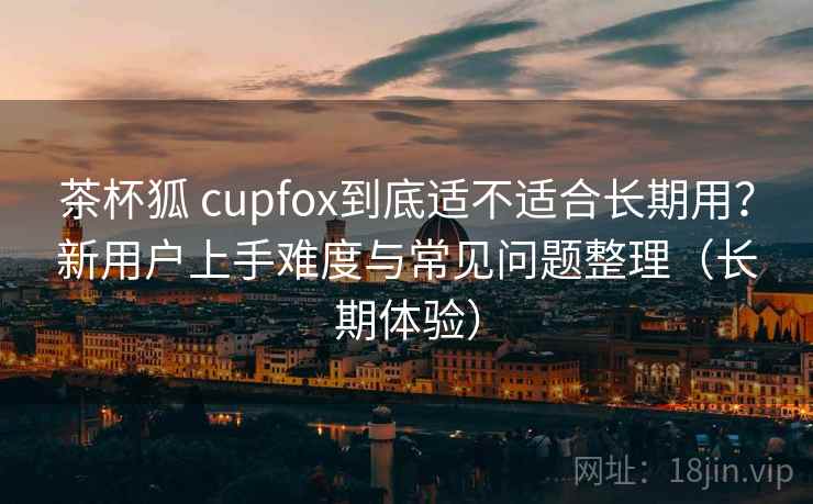 茶杯狐 cupfox到底适不适合长期用？新用户上手难度与常见问题整理（长期体验）