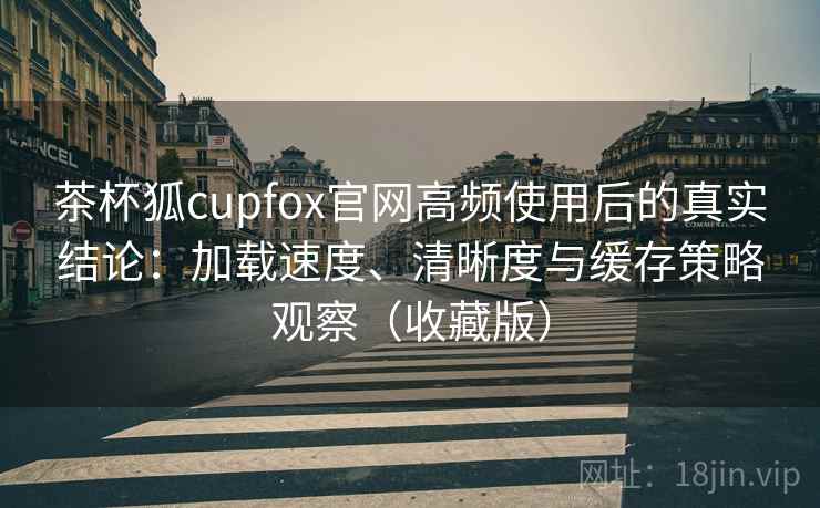 茶杯狐cupfox官网高频使用后的真实结论：加载速度、清晰度与缓存策略观察（收藏版）