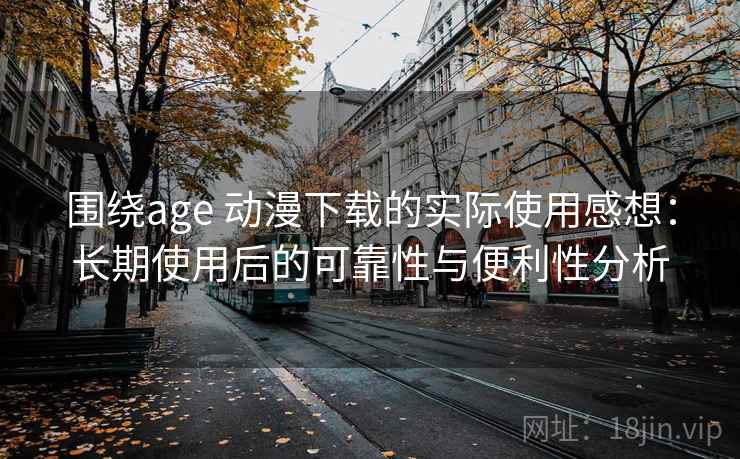 围绕age 动漫下载的实际使用感想：长期使用后的可靠性与便利性分析