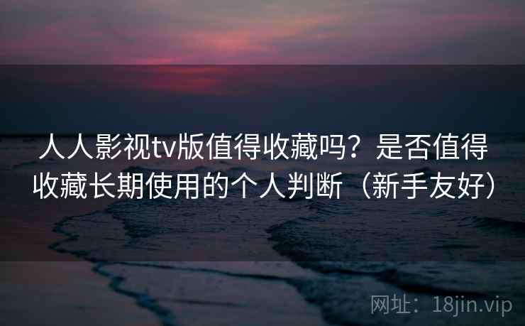 人人影视tv版值得收藏吗？是否值得收藏长期使用的个人判断（新手友好）