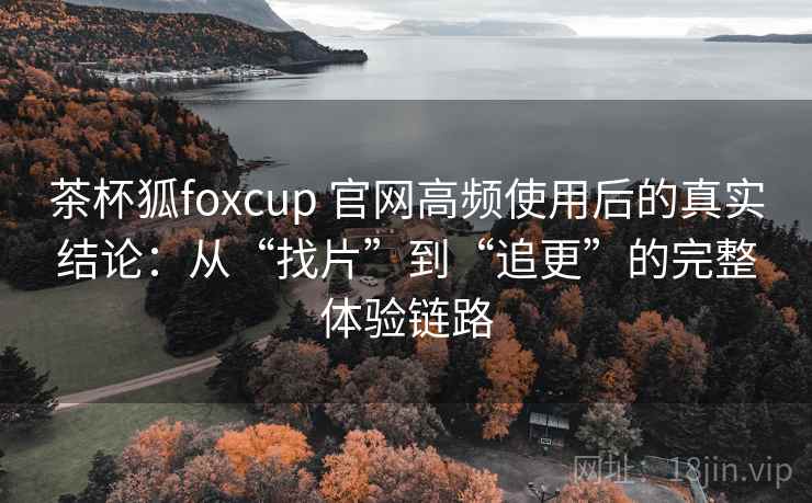 茶杯狐foxcup 官网高频使用后的真实结论：从“找片”到“追更”的完整体验链路