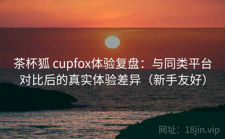 茶杯狐 cupfox体验复盘:与同类平台对比后的真实体验差异(新手友好) 茶杯狐 cupfox体验复盘:与同类平台对比后的真实体验差异(新手友好)