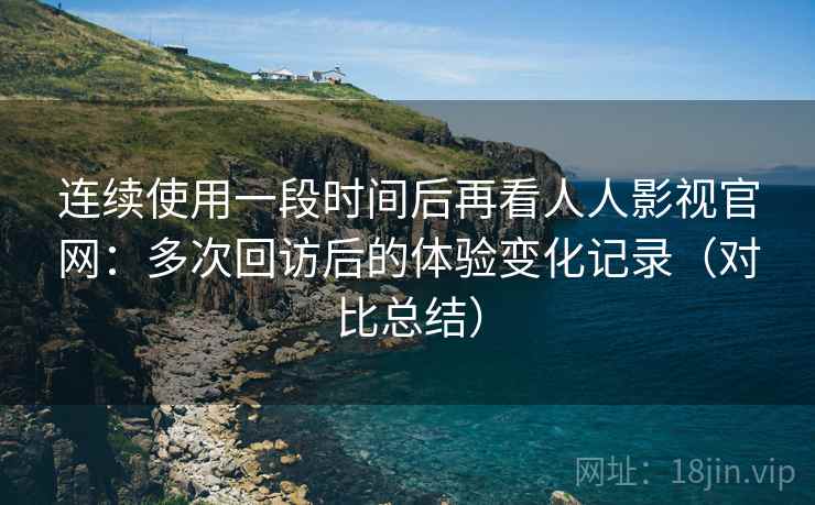 连续使用一段时间后再看人人影视官网：多次回访后的体验变化记录（对比总结）