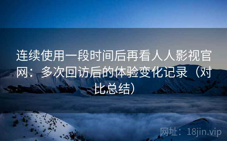 连续使用一段时间后再看人人影视官网：多次回访后的体验变化记录（对比总结）