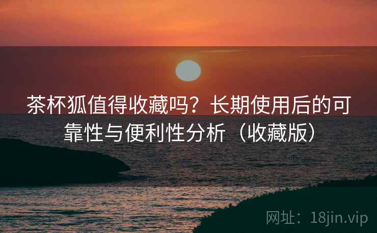 茶杯狐值得收藏吗?长期使用后的可靠性与便利性分析(收藏版) 茶杯狐值得收藏吗?长期使用后的可靠性与便利性分析(收藏版)