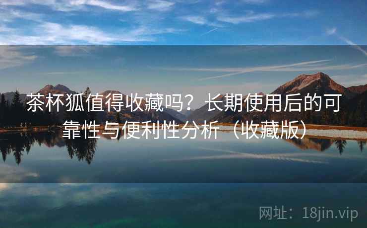 茶杯狐值得收藏吗?长期使用后的可靠性与便利性分析(收藏版) 茶杯狐值得收藏吗?长期使用后的可靠性与便利性分析(收藏版)