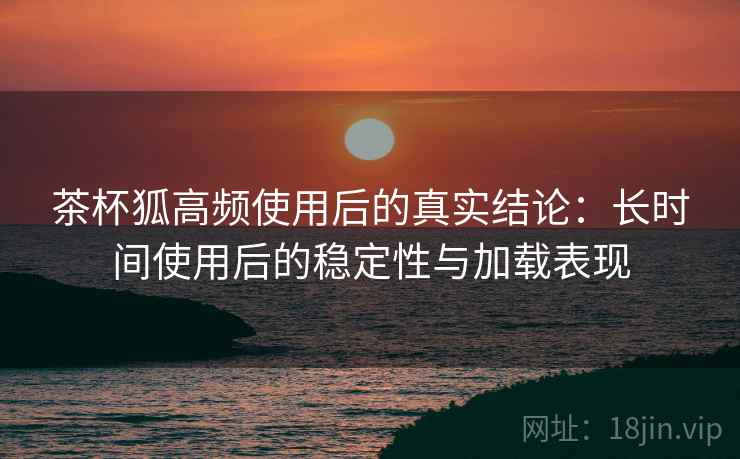 茶杯狐高频使用后的真实结论:长时间使用后的稳定性与加载表现 茶杯狐高频使用后的真实结论:长时间使用后的稳定性与加载表现
