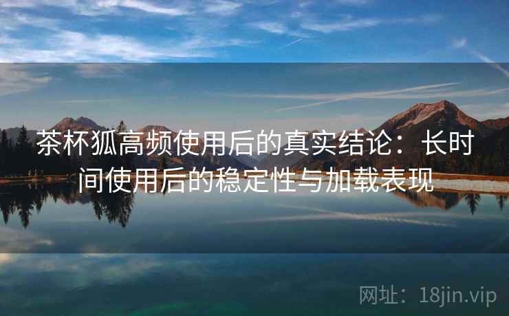 茶杯狐高频使用后的真实结论:长时间使用后的稳定性与加载表现 茶杯狐高频使用后的真实结论:长时间使用后的稳定性与加载表现