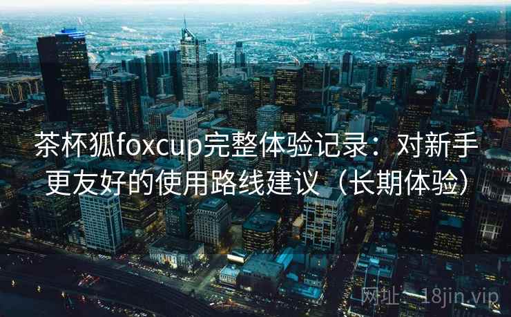 茶杯狐foxcup完整体验记录:对新手更友好的使用路线建议(长期体验) 茶杯狐foxcup完整体验记录:对新手更友好的使用路线建议(长期体验)