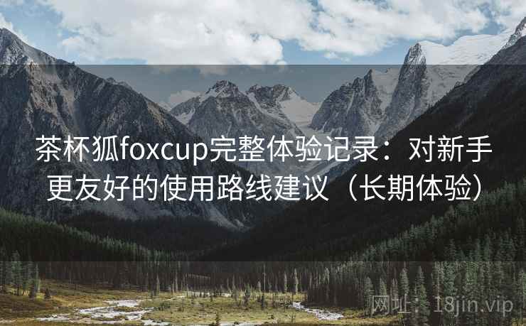 茶杯狐foxcup完整体验记录:对新手更友好的使用路线建议(长期体验) 茶杯狐foxcup完整体验记录:对新手更友好的使用路线建议(长期体验)