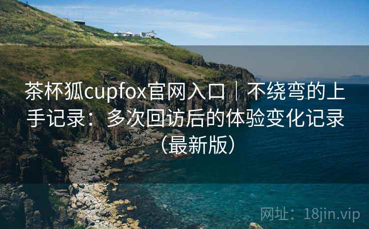 茶杯狐cupfox官网入口|不绕弯的上手记录:多次回访后的体验变化记录(最新版) 茶杯狐cupfox官网入口|不绕弯的上手记录:多次回访后的体验变化记录(最新版)