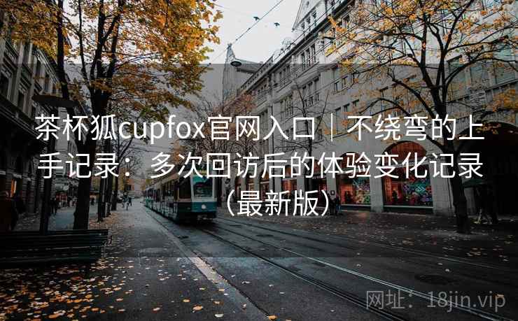 茶杯狐cupfox官网入口|不绕弯的上手记录:多次回访后的体验变化记录(最新版) 茶杯狐cupfox官网入口|不绕弯的上手记录:多次回访后的体验变化记录(最新版)