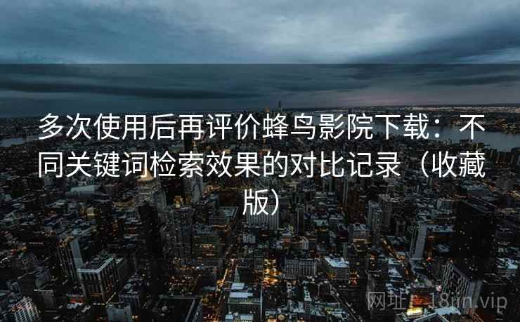 多次使用后再评价蜂鸟影院下载:不同关键词检索效果的对比记录(收藏版) 多次使用后再评价蜂鸟影院下载:不同关键词检索效果的对比记录(收藏版)