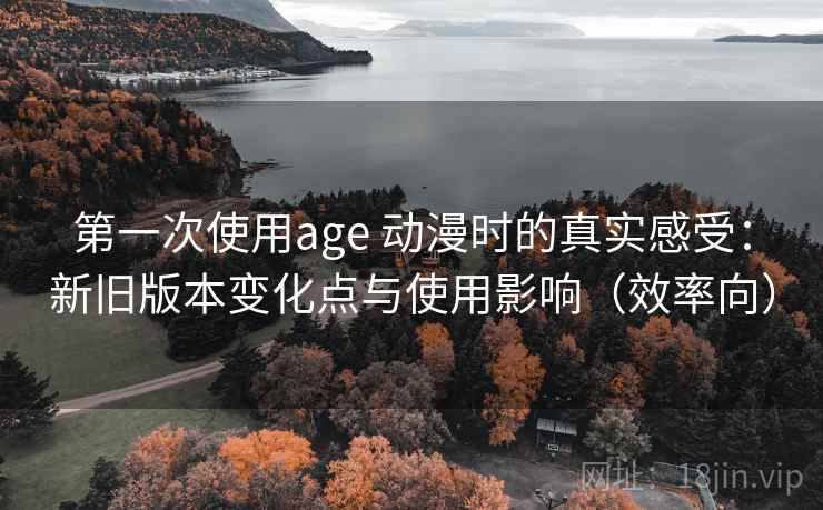 第一次使用age 动漫时的真实感受：新旧版本变化点与使用影响（效率向）