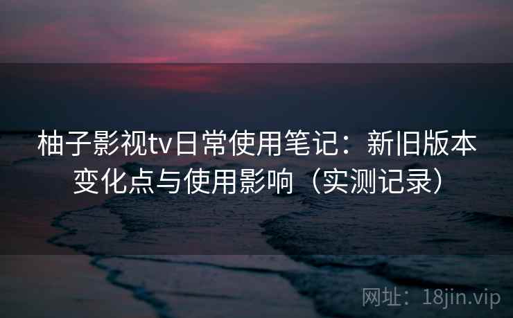 柚子影视tv日常使用笔记:新旧版本变化点与使用影响(实测记录) 柚子影视tv日常使用笔记:新旧版本变化点与使用影响(实测记录)