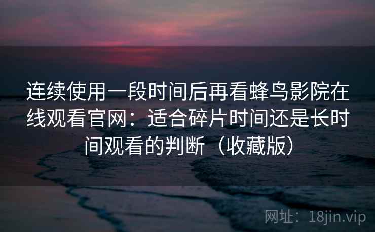 连续使用一段时间后再看蜂鸟影院在线观看官网:适合碎片时间还是长时间观看的判断(收藏版) 连续使用一段时间后再看蜂鸟影院在线观看官网:适合碎片时间还是长时间观看的判断(收藏版)