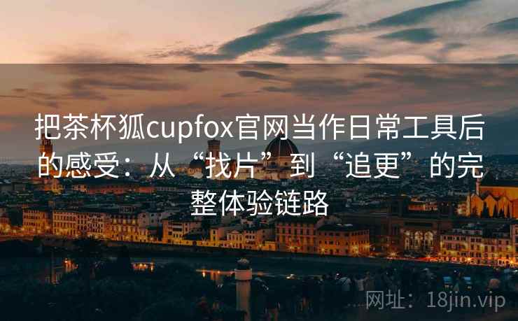 把茶杯狐cupfox官网当作日常工具后的感受：从“找片”到“追更”的完整体验链路