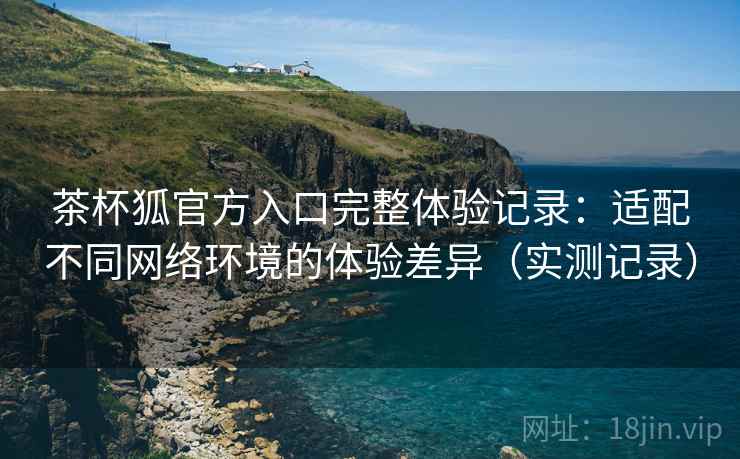 茶杯狐官方入口完整体验记录:适配不同网络环境的体验差异(实测记录) 茶杯狐官方入口完整体验记录:适配不同网络环境的体验差异(实测记录)