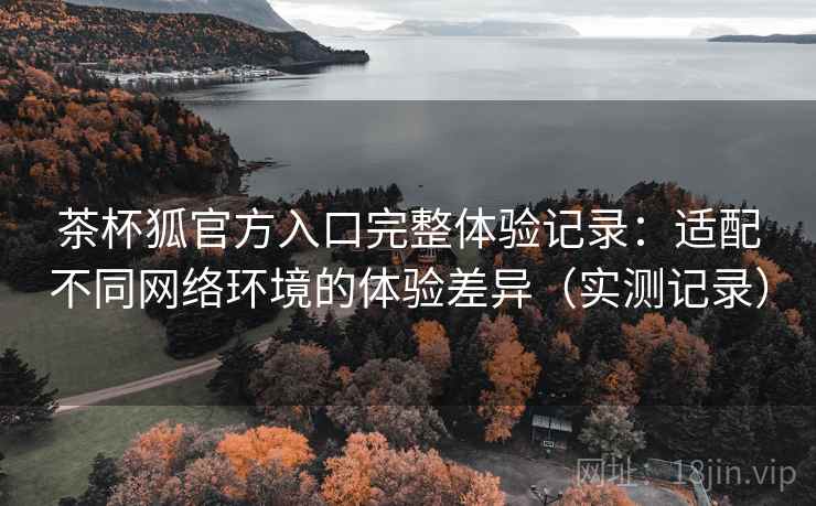 茶杯狐官方入口完整体验记录:适配不同网络环境的体验差异(实测记录) 茶杯狐官方入口完整体验记录:适配不同网络环境的体验差异(实测记录)