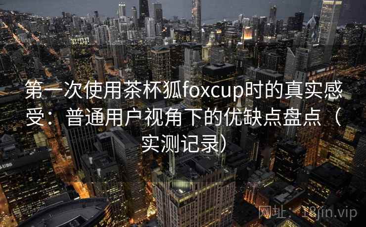 第一次使用茶杯狐foxcup时的真实感受:普通用户视角下的优缺点盘点(实测记录) 第一次使用茶杯狐foxcup时的真实感受:普通用户视角下的优缺点盘点(实测记录)