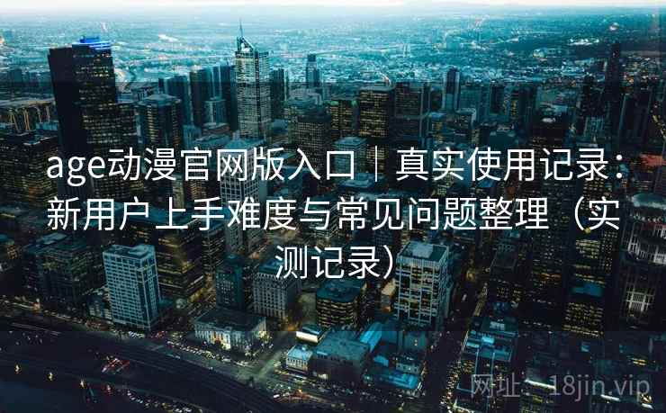 age动漫官网版入口|真实使用记录:新用户上手难度与常见问题整理(实测记录) age动漫官网版入口|真实使用记录:新用户上手难度与常见问题整理(实测记录)