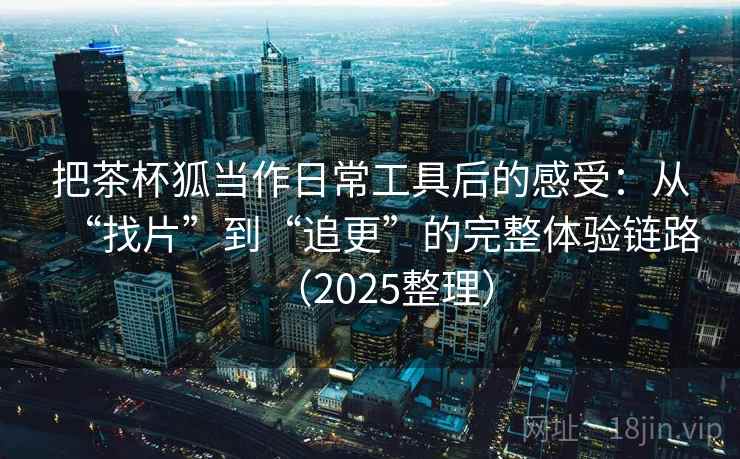 把茶杯狐当作日常工具后的感受：从“找片”到“追更”的完整体验链路（2025整理）