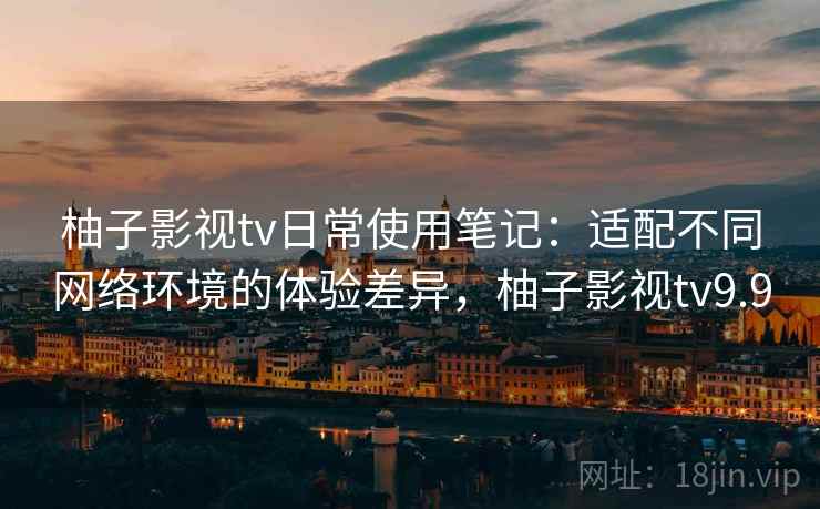 柚子影视tv日常使用笔记：适配不同网络环境的体验差异，柚子影视tv9.9