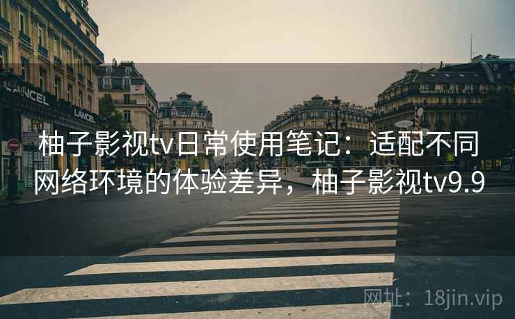 柚子影视tv日常使用笔记：适配不同网络环境的体验差异，柚子影视tv9.9
