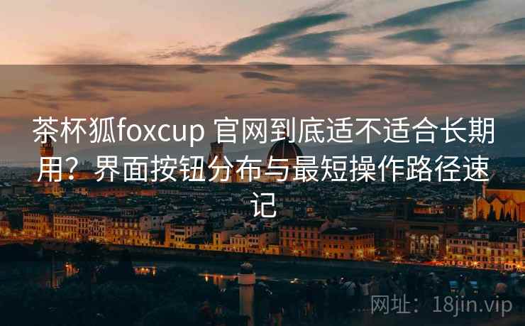 茶杯狐foxcup 官网到底适不适合长期用?界面按钮分布与最短操作路径速记 茶杯狐foxcup 官网到底适不适合长期用?界面按钮分布与最短操作路径速记