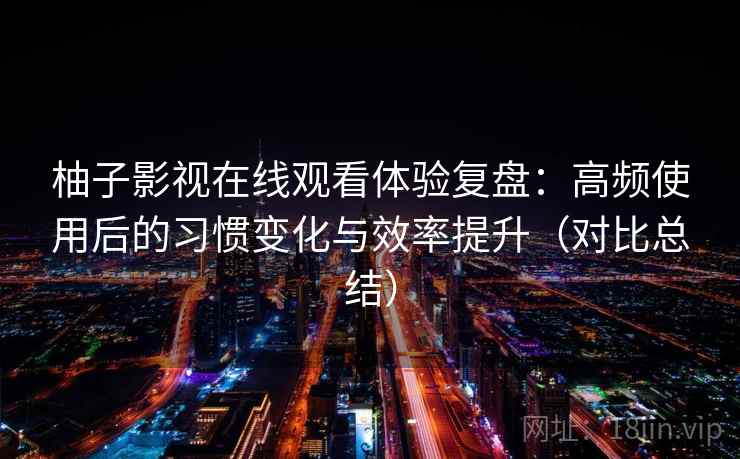 柚子影视在线观看体验复盘:高频使用后的习惯变化与效率提升(对比总结) 柚子影视在线观看体验复盘:高频使用后的习惯变化与效率提升(对比总结)